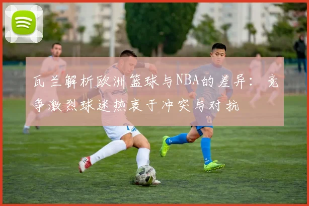 瓦兰解析欧洲篮球与NBA的差异：竞争激烈球迷热衷于冲突与对抗