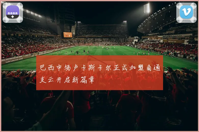 巴西中场卢卡斯卡尔正式加盟南通支云开启新篇章