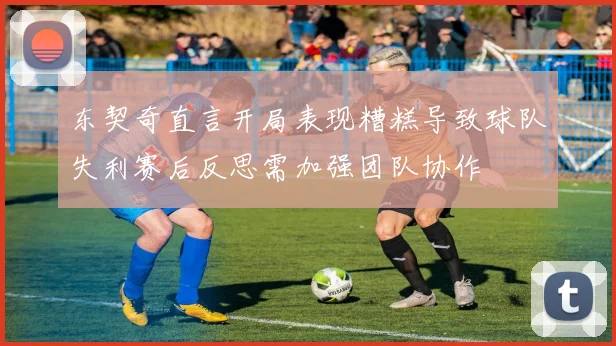 东契奇直言开局表现糟糕导致球队失利赛后反思需加强团队协作