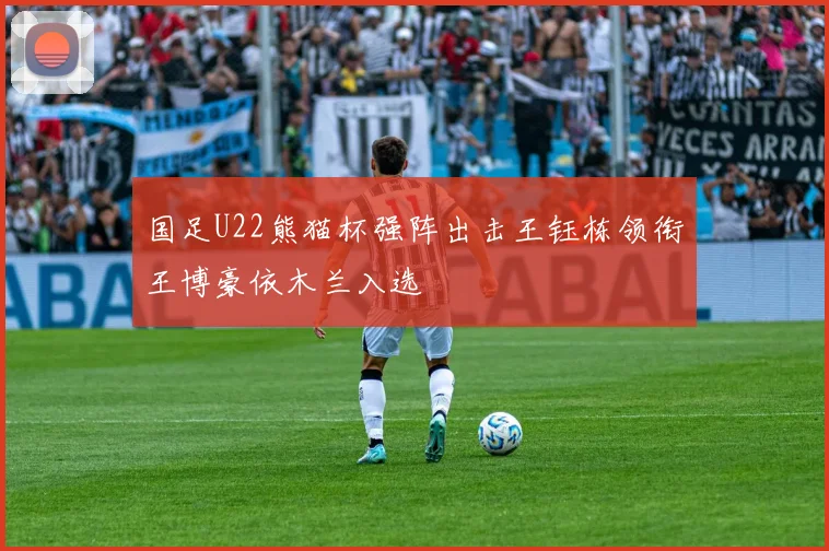 国足U22熊猫杯强阵出击王钰栋领衔王博豪依木兰入选