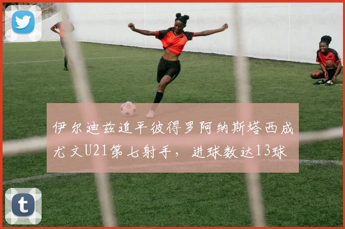 伊尔迪兹追平彼得罗阿纳斯塔西成尤文U21第七射手，进球数达13球
