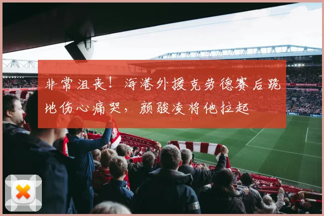 非常沮丧！海港外援克劳德赛后跪地伤心痛哭，颜骏凌将他拉起