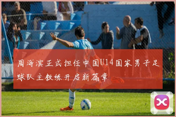 周海滨正式担任中国U14国家男子足球队主教练开启新篇章