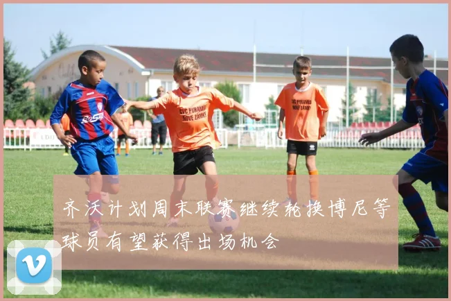 齐沃计划周末联赛继续轮换博尼等球员有望获得出场机会