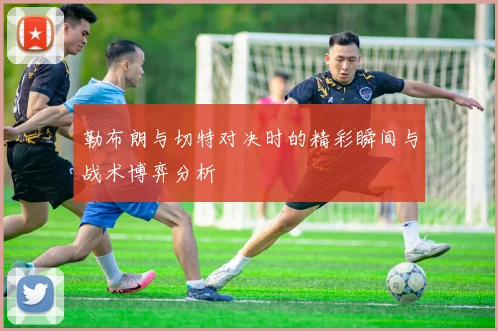 勒布朗与切特对决时的精彩瞬间与战术博弈分析
