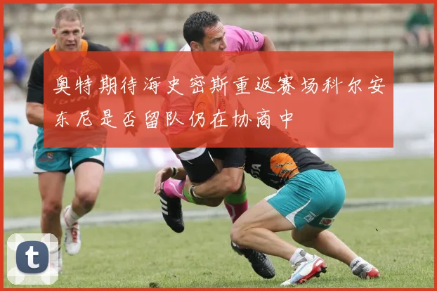 奥特期待海史密斯重返赛场科尔安东尼是否留队仍在协商中