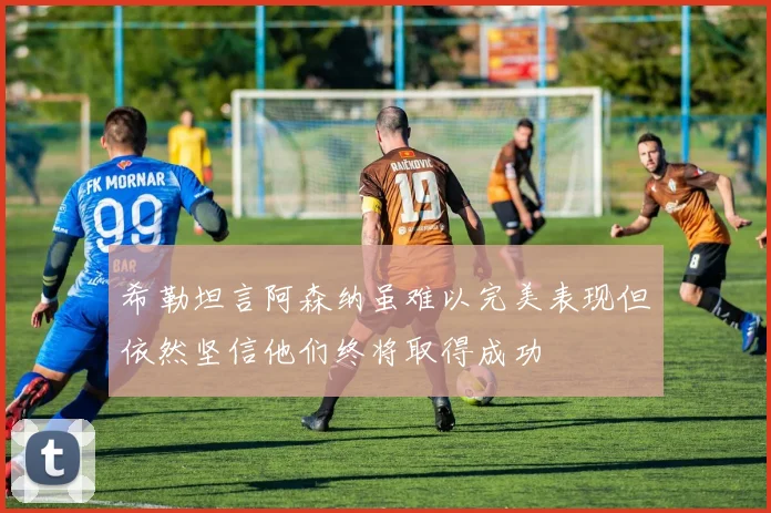 希勒坦言阿森纳虽难以完美表现但依然坚信他们终将取得成功