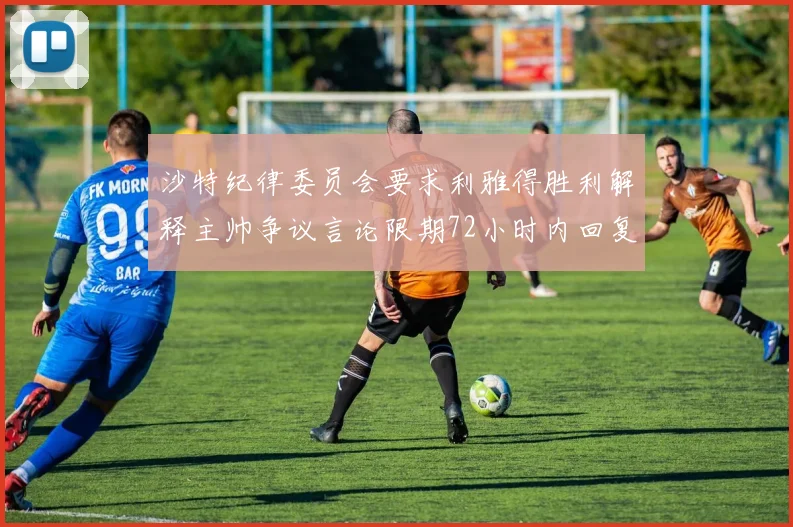 沙特纪律委员会要求利雅得胜利解释主帅争议言论限期72小时内回复
