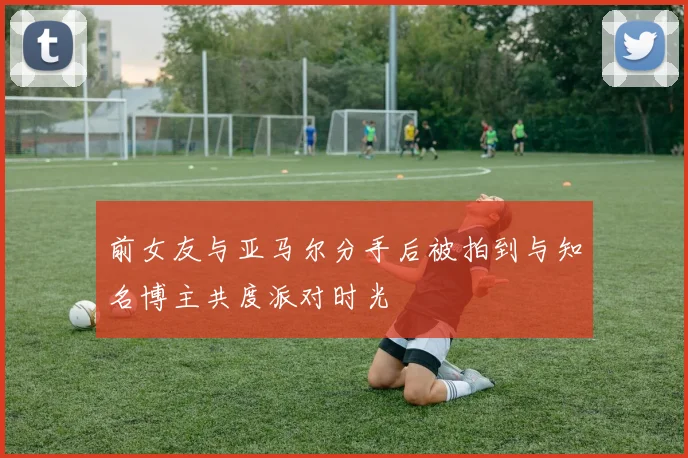前女友与亚马尔分手后被拍到与知名博主共度派对时光