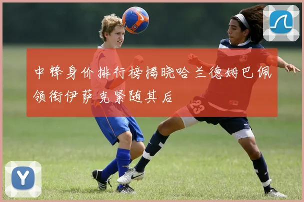 中锋身价排行榜揭晓哈兰德姆巴佩领衔伊萨克紧随其后
