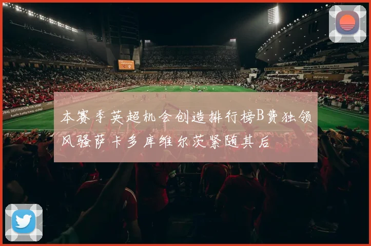 本赛季英超机会创造排行榜B费独领风骚萨卡多库维尔茨紧随其后