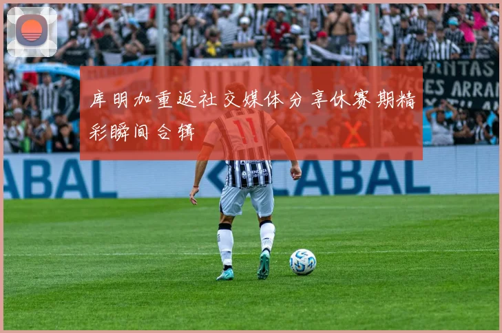 库明加重返社交媒体分享休赛期精彩瞬间合辑