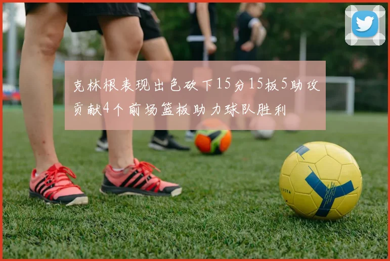 克林根表现出色砍下15分15板5助攻贡献4个前场篮板助力球队胜利