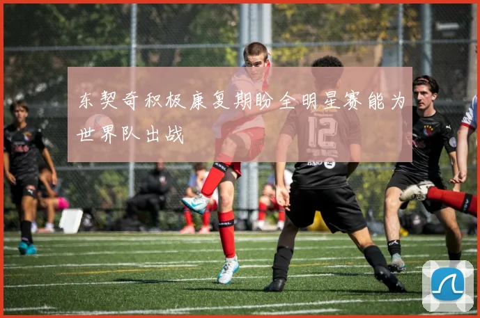 东契奇积极康复期盼全明星赛能为世界队出战