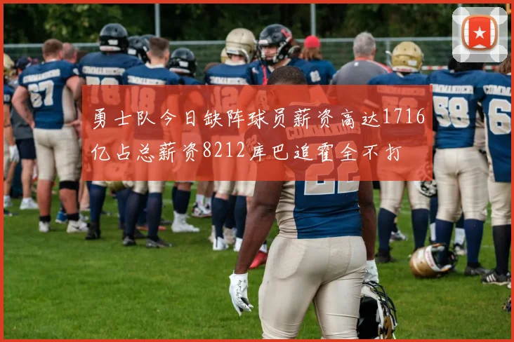 勇士队今日缺阵球员薪资高达1716亿占总薪资8212库巴追霍全不打