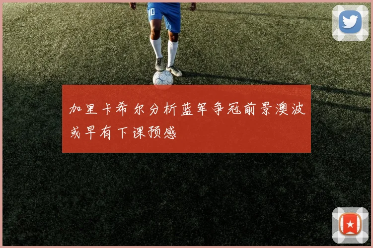 加里卡希尔分析蓝军争冠前景澳波或早有下课预感