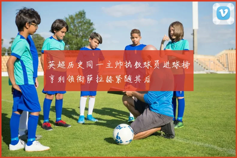 英超历史同一主帅执教球员进球榜亨利领衔萨拉赫紧随其后